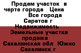 Продам участок​ в черте города › Цена ­ 500 000 - Все города, Саратов г. Недвижимость » Земельные участки продажа   . Сахалинская обл.,Южно-Сахалинск г.